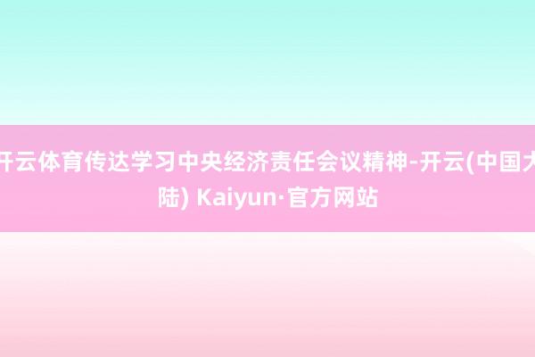 开云体育传达学习中央经济责任会议精神-开云(中国大陆) Kaiyun·官方网站