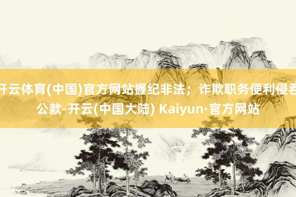 开云体育(中国)官方网站握纪非法；诈欺职务便利侵吞公款-开云(中国大陆) Kaiyun·官方网站
