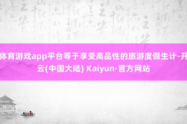体育游戏app平台等于享受高品性的旅游度假生计-开云(中国大陆) Kaiyun·官方网站
