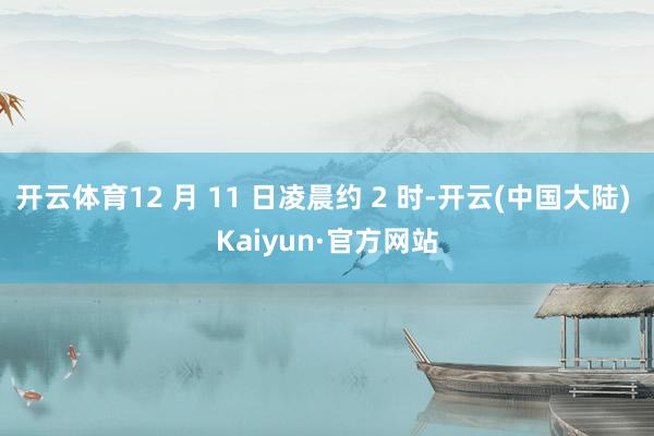 开云体育12 月 11 日凌晨约 2 时-开云(中国大陆) Kaiyun·官方网站
