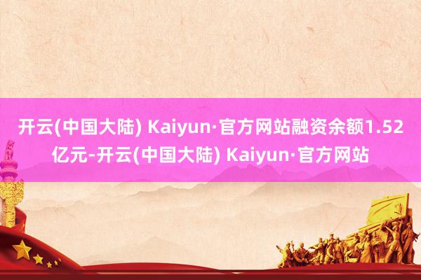 开云(中国大陆) Kaiyun·官方网站融资余额1.52亿元-开云(中国大陆) Kaiyun·官方网站