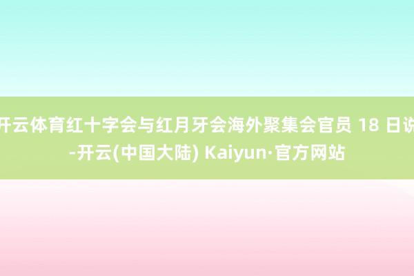开云体育红十字会与红月牙会海外聚集会官员 18 日说-开云(中国大陆) Kaiyun·官方网站