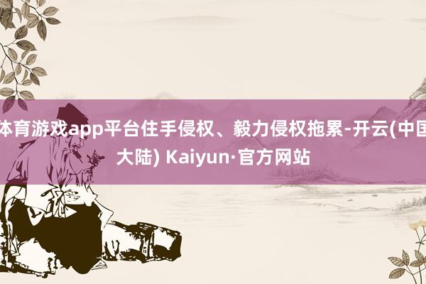 体育游戏app平台住手侵权、毅力侵权拖累-开云(中国大陆) Kaiyun·官方网站