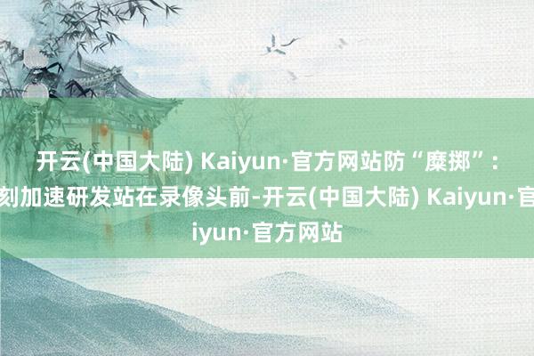 开云(中国大陆) Kaiyun·官方网站防“糜掷”：安全时刻加速研发站在录像头前-开云(中国大陆) Kaiyun·官方网站