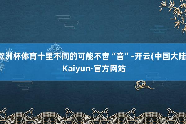 欧洲杯体育十里不同的可能不啻“音”-开云(中国大陆) Kaiyun·官方网站