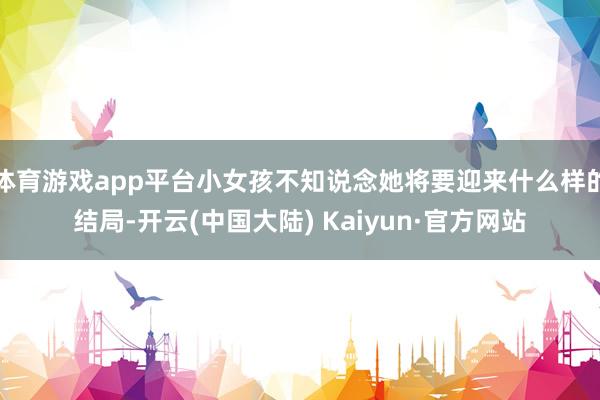 体育游戏app平台小女孩不知说念她将要迎来什么样的结局-开云(中国大陆) Kaiyun·官方网站