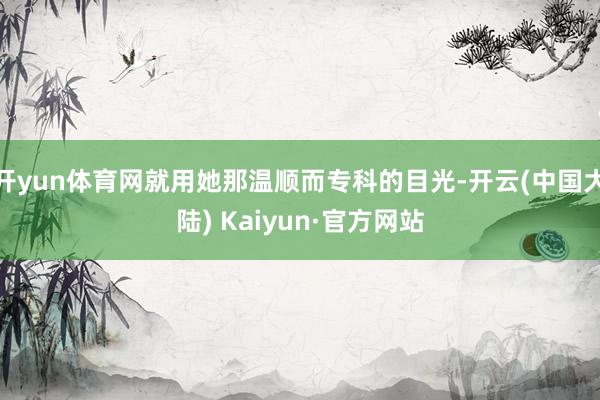 开yun体育网就用她那温顺而专科的目光-开云(中国大陆) Kaiyun·官方网站