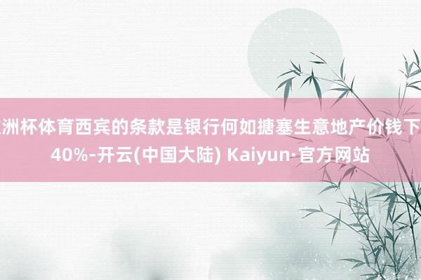 欧洲杯体育西宾的条款是银行何如搪塞生意地产价钱下落40%-开云(中国大陆) Kaiyun·官方网站