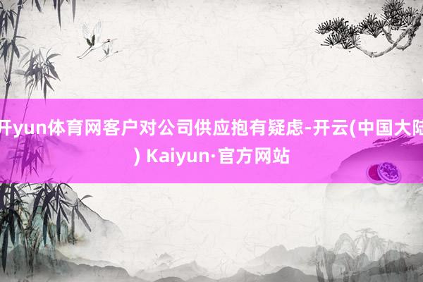 开yun体育网客户对公司供应抱有疑虑-开云(中国大陆) Kaiyun·官方网站