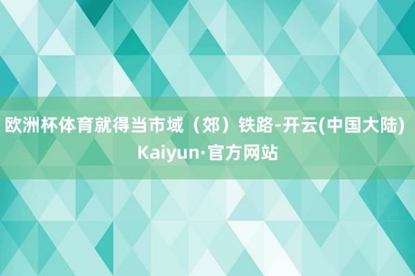 欧洲杯体育就得当市域（郊）铁路-开云(中国大陆) Kaiyun·官方网站