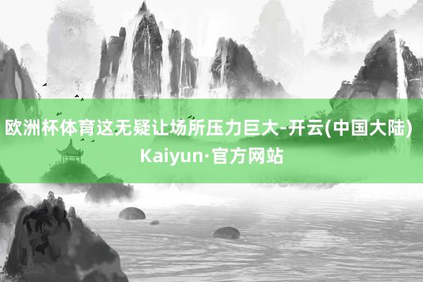 欧洲杯体育这无疑让场所压力巨大-开云(中国大陆) Kaiyun·官方网站