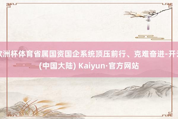 欧洲杯体育省属国资国企系统顶压前行、克难奋进-开云(中国大陆) Kaiyun·官方网站