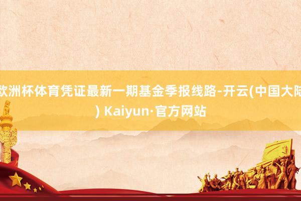 欧洲杯体育凭证最新一期基金季报线路-开云(中国大陆) Kaiyun·官方网站