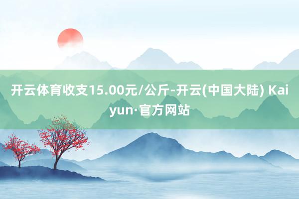 开云体育收支15.00元/公斤-开云(中国大陆) Kaiyun·官方网站