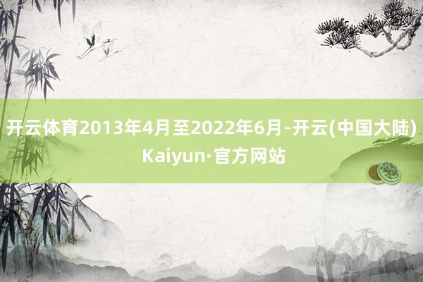 开云体育2013年4月至2022年6月-开云(中国大陆) Kaiyun·官方网站