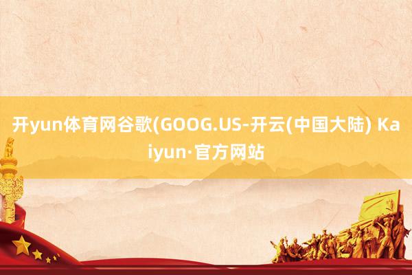 开yun体育网谷歌(GOOG.US-开云(中国大陆) Kaiyun·官方网站