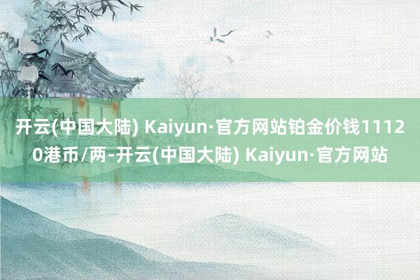 开云(中国大陆) Kaiyun·官方网站铂金价钱11120港币/两-开云(中国大陆) Kaiyun·官方网站