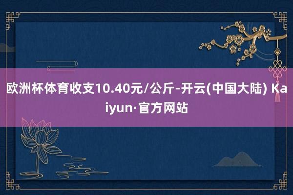 欧洲杯体育收支10.40元/公斤-开云(中国大陆) Kaiyun·官方网站