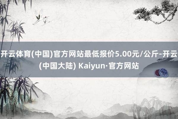 开云体育(中国)官方网站最低报价5.00元/公斤-开云(中国大陆) Kaiyun·官方网站