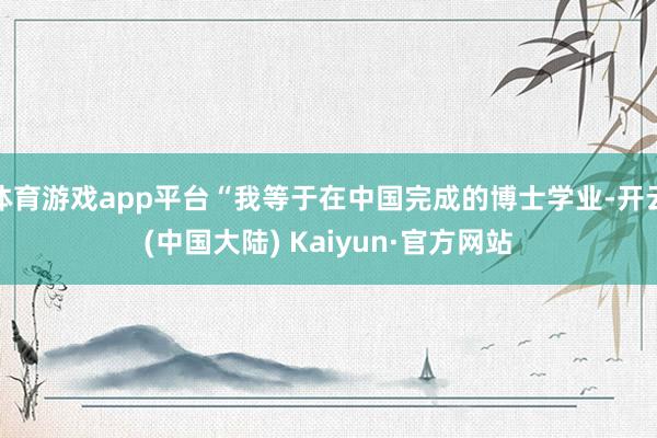 体育游戏app平台“我等于在中国完成的博士学业-开云(中国大陆) Kaiyun·官方网站