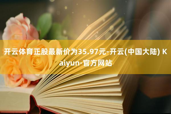 开云体育正股最新价为35.97元-开云(中国大陆) Kaiyun·官方网站