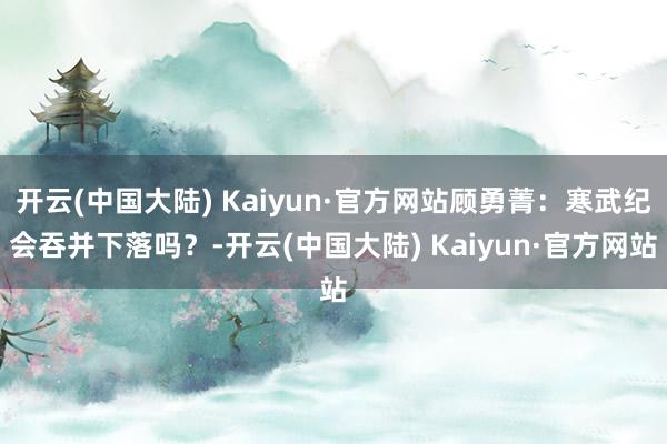 开云(中国大陆) Kaiyun·官方网站顾勇菁：寒武纪会吞并下落吗？-开云(中国大陆) Kaiyun·官方网站