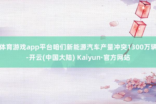 体育游戏app平台咱们新能源汽车产量冲突1300万辆-开云(中国大陆) Kaiyun·官方网站