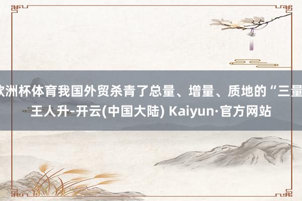 欧洲杯体育我国外贸杀青了总量、增量、质地的“三量”王人升-开云(中国大陆) Kaiyun·官方网站
