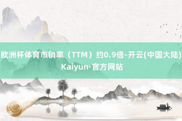 欧洲杯体育市销率（TTM）约0.9倍-开云(中国大陆) Kaiyun·官方网站