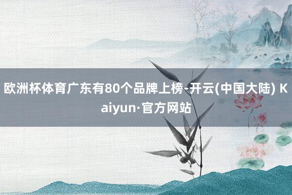 欧洲杯体育广东有80个品牌上榜-开云(中国大陆) Kaiyun·官方网站