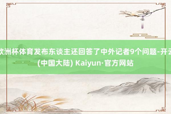 欧洲杯体育发布东谈主还回答了中外记者9个问题-开云(中国大陆) Kaiyun·官方网站