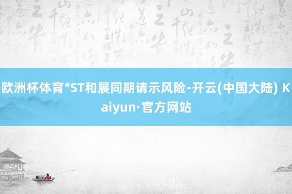 欧洲杯体育*ST和展同期请示风险-开云(中国大陆) Kaiyun·官方网站