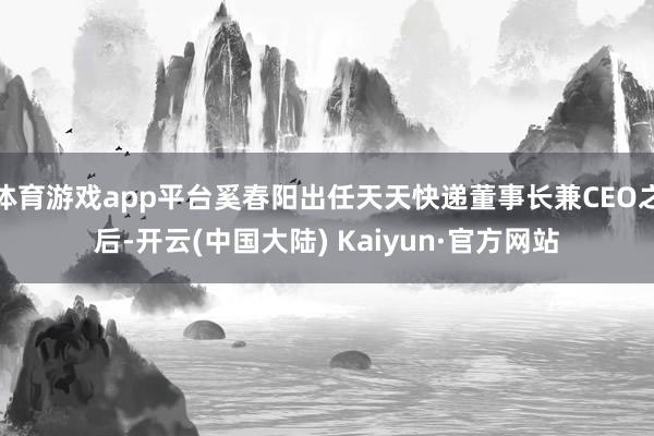 体育游戏app平台奚春阳出任天天快递董事长兼CEO之后-开云(中国大陆) Kaiyun·官方网站