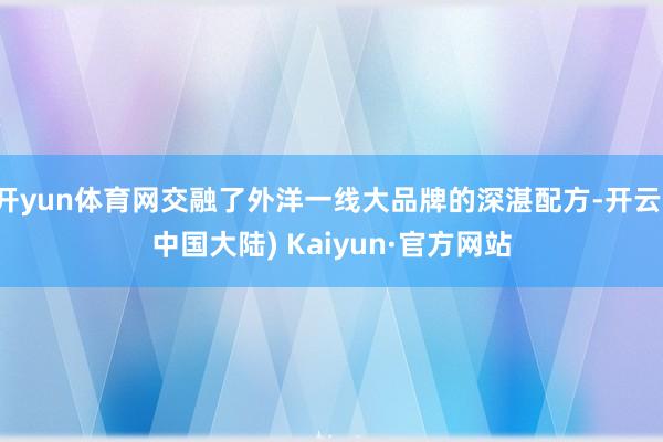 开yun体育网交融了外洋一线大品牌的深湛配方-开云(中国大陆) Kaiyun·官方网站