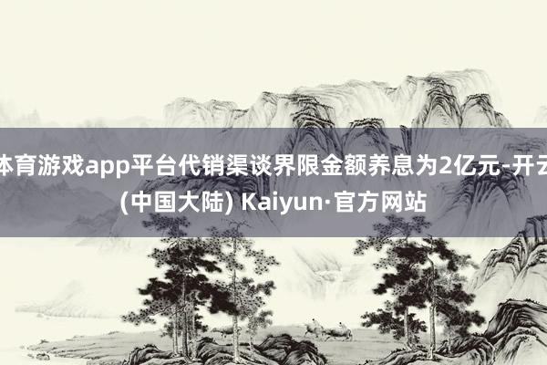 体育游戏app平台代销渠谈界限金额养息为2亿元-开云(中国大陆) Kaiyun·官方网站