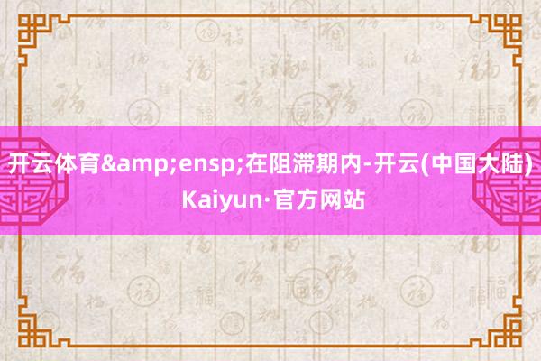 开云体育 在阻滞期内-开云(中国大陆) Kaiyun·官方网站
