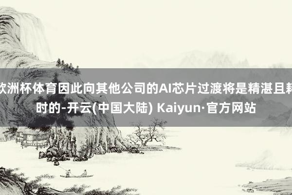 欧洲杯体育因此向其他公司的AI芯片过渡将是精湛且耗时的-开云(中国大陆) Kaiyun·官方网站