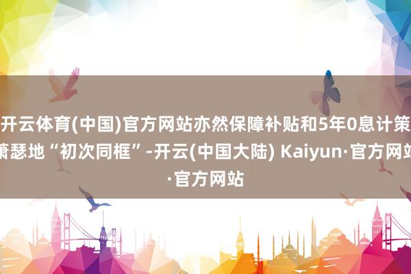开云体育(中国)官方网站亦然保障补贴和5年0息计策萧瑟地“初次同框”-开云(中国大陆) Kaiyun·官方网站