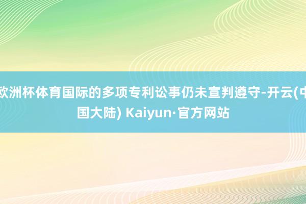 欧洲杯体育国际的多项专利讼事仍未宣判遵守-开云(中国大陆) Kaiyun·官方网站