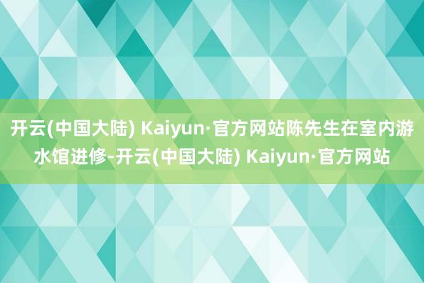 开云(中国大陆) Kaiyun·官方网站陈先生在室内游水馆进修-开云(中国大陆) Kaiyun·官方网站