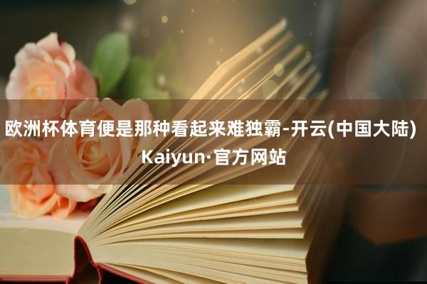 欧洲杯体育便是那种看起来难独霸-开云(中国大陆) Kaiyun·官方网站