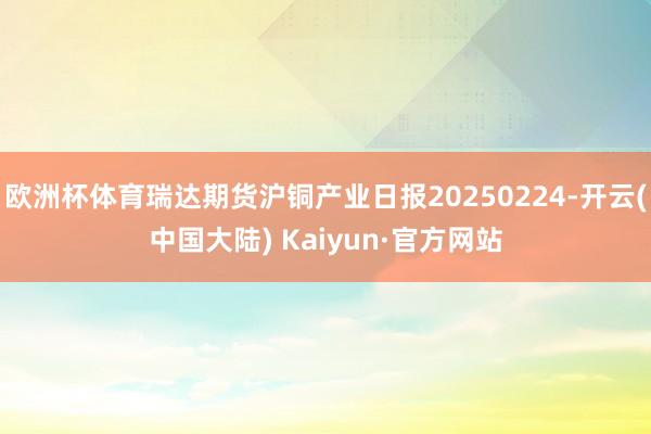 欧洲杯体育瑞达期货沪铜产业日报20250224-开云(中国大陆) Kaiyun·官方网站