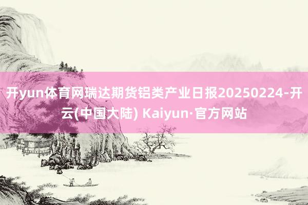 开yun体育网瑞达期货铝类产业日报20250224-开云(中国大陆) Kaiyun·官方网站