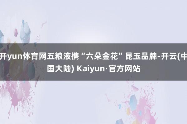 开yun体育网五粮液携“六朵金花”昆玉品牌-开云(中国大陆) Kaiyun·官方网站