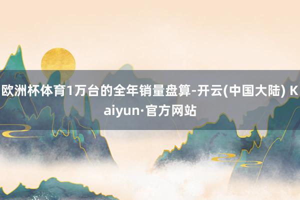 欧洲杯体育1万台的全年销量盘算-开云(中国大陆) Kaiyun·官方网站