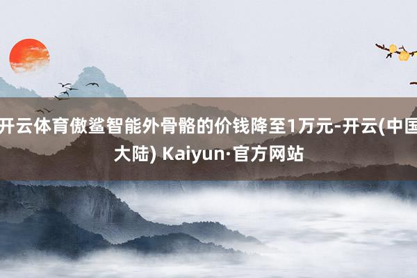 开云体育傲鲨智能外骨骼的价钱降至1万元-开云(中国大陆) Kaiyun·官方网站