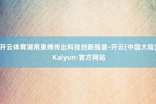 开云体育湖南束缚传出科技创新强音-开云(中国大陆) Kaiyun·官方网站