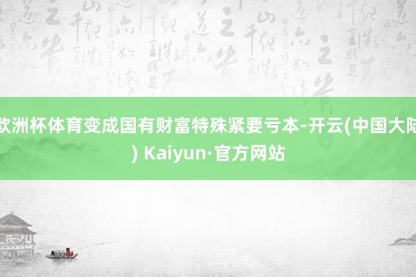 欧洲杯体育变成国有财富特殊紧要亏本-开云(中国大陆) Kaiyun·官方网站