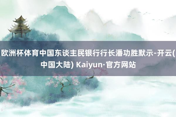 欧洲杯体育　　中国东谈主民银行行长潘功胜默示-开云(中国大陆) Kaiyun·官方网站