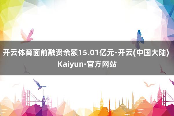 开云体育面前融资余额15.01亿元-开云(中国大陆) Kaiyun·官方网站